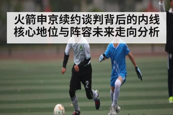 火箭申京续约谈判背后的内线核心地位与阵容未来走向分析